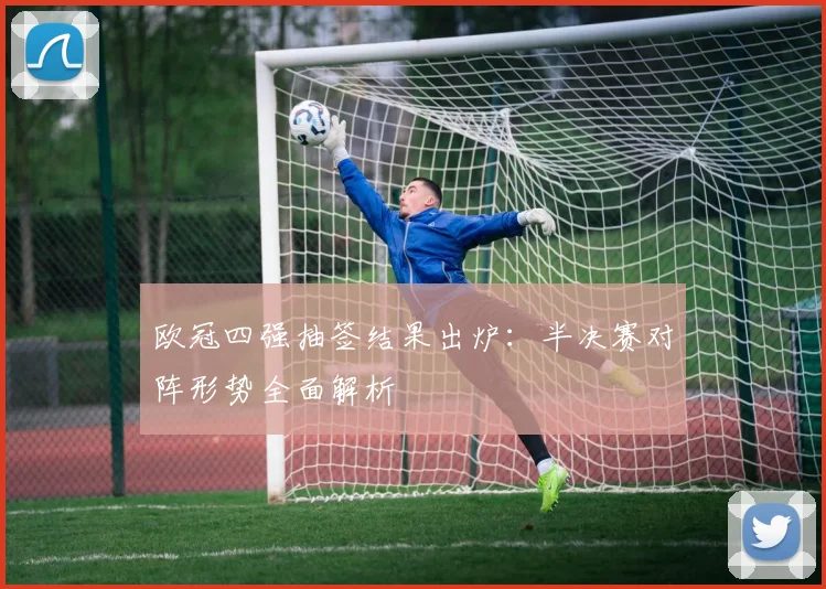 欧冠四强抽签结果出炉：半决赛对阵形势全面解析