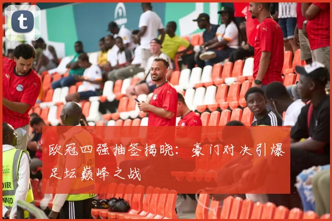 欧冠四强抽签揭晓：豪门对决引爆足坛巅峰之战