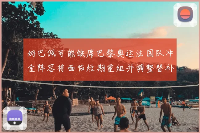 姆巴佩可能缺席巴黎奥运法国队冲金阵容将面临短期重组并调整替补战术