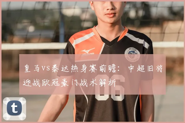 皇马vs泰达热身赛前瞻:中超旧将迎战欧冠豪门战术解析
