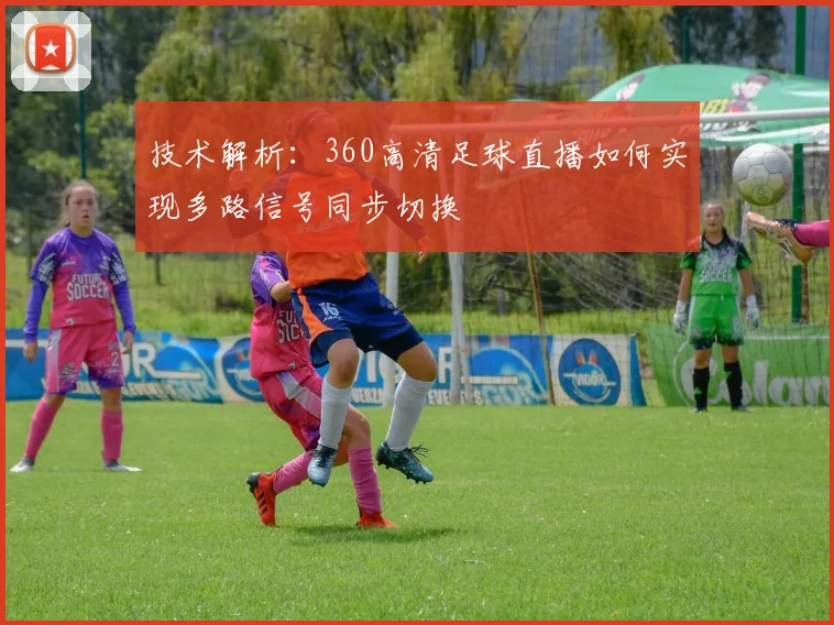 技术解析：360高清足球直播如何实现多路信号同步切换
