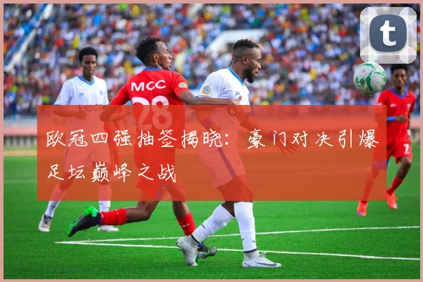 欧冠四强抽签揭晓：豪门对决引爆足坛巅峰之战