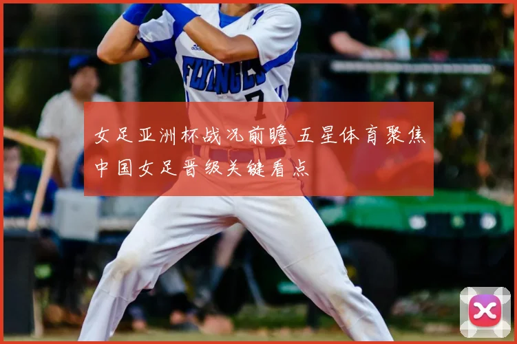 女足亚洲杯战况前瞻 五星体育聚焦中国女足晋级关键看点