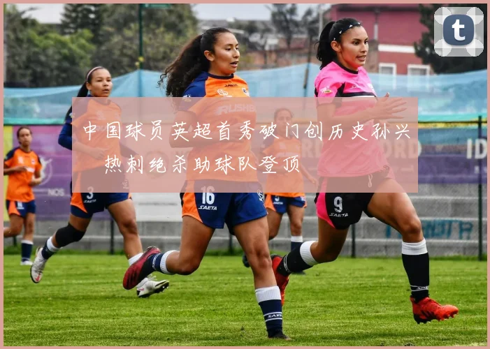 中国球员英超首秀破门创历史孙兴慜热刺绝杀助球队登顶